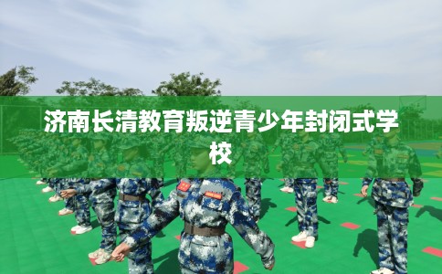 济南长清教育叛逆青少年封闭式学校