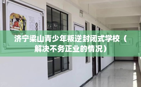 济宁梁山青少年叛逆封闭式学校（解决不务正业的情况）