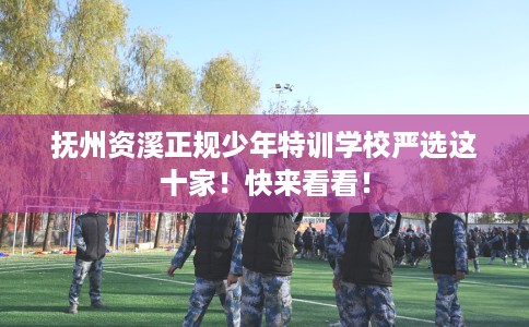 抚州资溪正规少年特训学校严选这十家！快来看看！