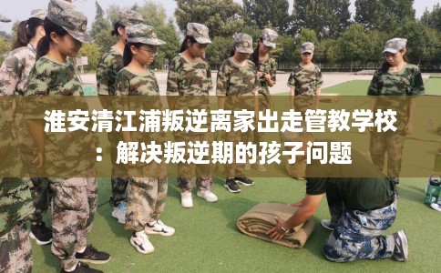 淮安清江浦叛逆离家出走管教学校：解决叛逆期的孩子问题