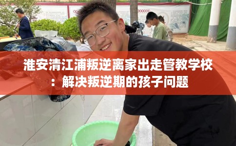 淮安清江浦叛逆离家出走管教学校：解决叛逆期的孩子问题