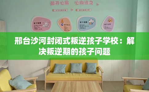 邢台沙河封闭式叛逆孩子学校：解决叛逆期的孩子问题