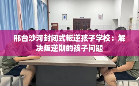 邢台沙河封闭式叛逆孩子学校：解决叛逆期的孩子问题