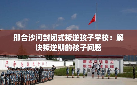 邢台沙河封闭式叛逆孩子学校：解决叛逆期的孩子问题