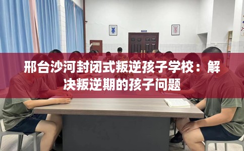 邢台沙河封闭式叛逆孩子学校：解决叛逆期的孩子问题