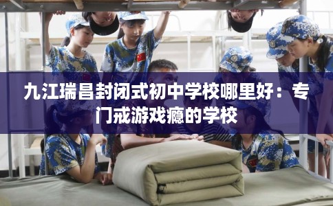九江瑞昌封闭式初中学校哪里好：专门戒游戏瘾的学校