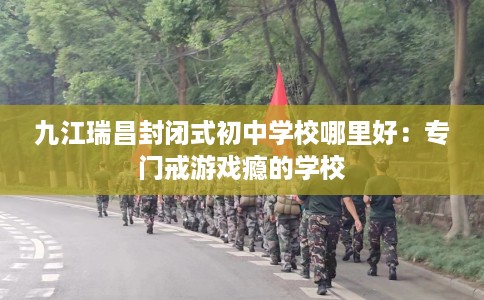 九江瑞昌封闭式初中学校哪里好：专门戒游戏瘾的学校