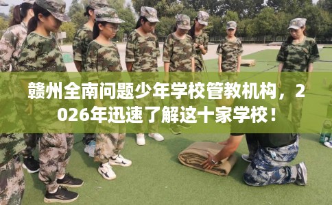 赣州全南问题少年学校管教机构，2026年迅速了解这十家学校！