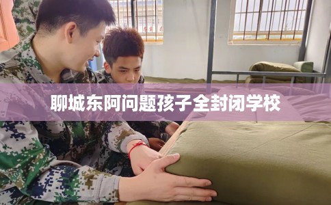 聊城东阿问题孩子全封闭学校