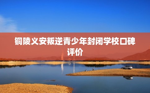 铜陵义安叛逆青少年封闭学校口碑评价