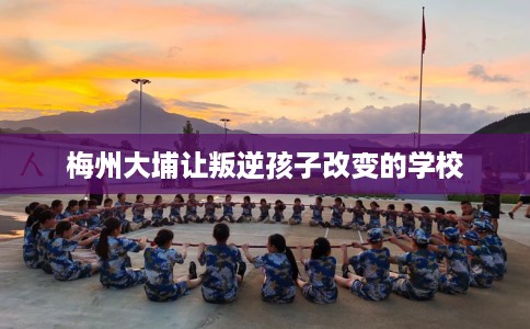 梅州大埔让叛逆孩子改变的学校