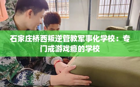 石家庄桥西叛逆管教军事化学校：专门戒游戏瘾的学校
