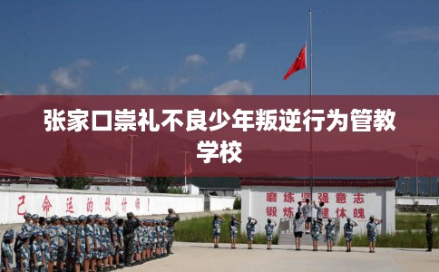 张家口崇礼不良少年叛逆行为管教学校