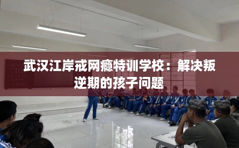 武汉江岸戒网瘾特训学校：解决叛逆期的孩子问题