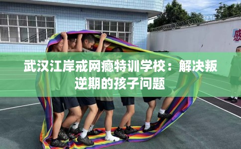武汉江岸戒网瘾特训学校：解决叛逆期的孩子问题