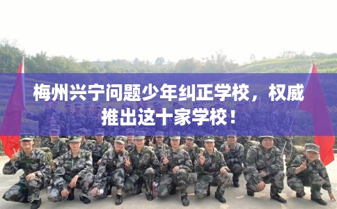 梅州兴宁问题少年纠正学校，权威推出这十家学校！