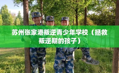 苏州张家港叛逆青少年学校（拯救叛逆期的孩子）