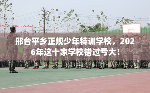 邢台平乡正规少年特训学校，2026年这十家学校错过亏大！