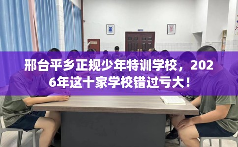 邢台平乡正规少年特训学校，2026年这十家学校错过亏大！