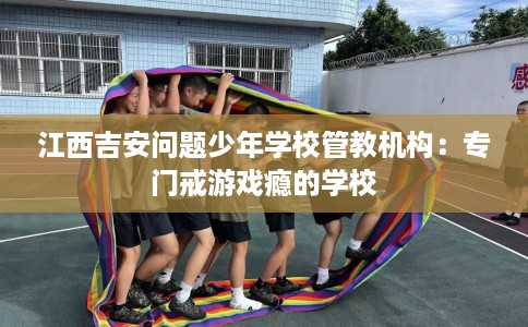 江西吉安问题少年学校管教机构：专门戒游戏瘾的学校