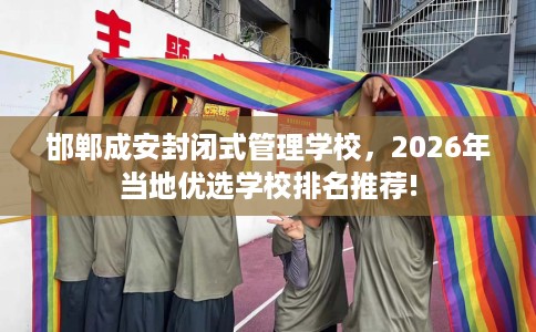 邯郸成安封闭式管理学校，2026年当地优选学校排名推荐!