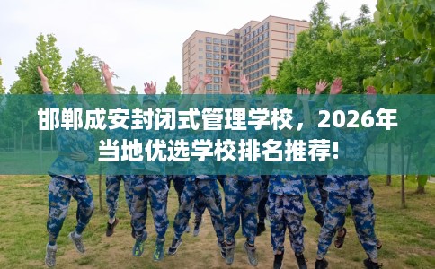 邯郸成安封闭式管理学校，2026年当地优选学校排名推荐!