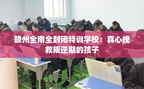 赣州全南全封闭特训学校：真心挽救叛逆期的孩子