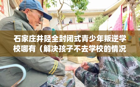 石家庄井陉全封闭式青少年叛逆学校哪有（解决孩子不去学校的情况）