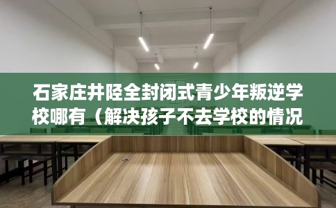 石家庄井陉全封闭式青少年叛逆学校哪有（解决孩子不去学校的情况）