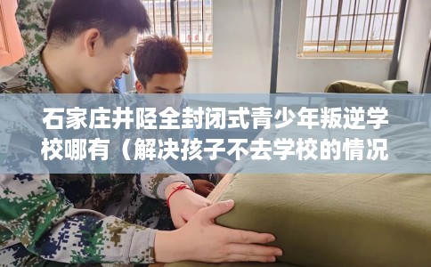 石家庄井陉全封闭式青少年叛逆学校哪有（解决孩子不去学校的情况）