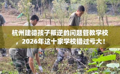 杭州建德孩子叛逆的问题管教学校，2026年这十家学校错过亏大！