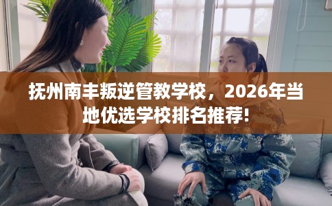 抚州南丰叛逆管教学校，2026年当地优选学校排名推荐!