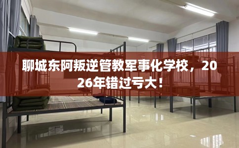 聊城东阿叛逆管教军事化学校，2026年错过亏大！