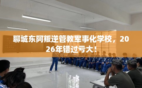 聊城东阿叛逆管教军事化学校，2026年错过亏大！
