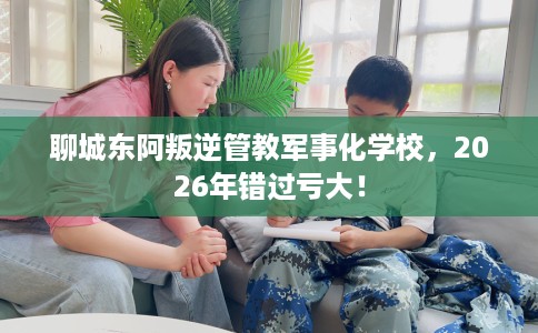 聊城东阿叛逆管教军事化学校，2026年错过亏大！