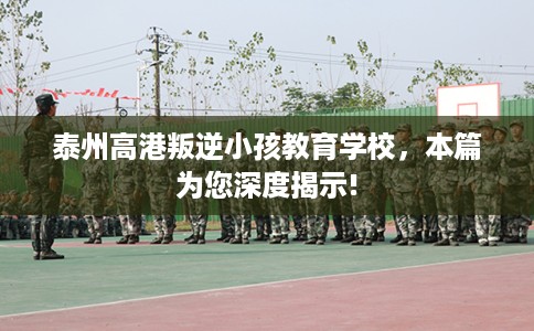 泰州高港叛逆小孩教育学校，本篇为您深度揭示!