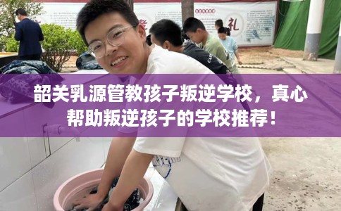 韶关乳源管教孩子叛逆学校，真心帮助叛逆孩子的学校推荐！