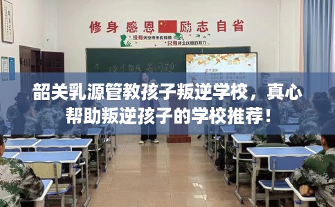 韶关乳源管教孩子叛逆学校，真心帮助叛逆孩子的学校推荐！