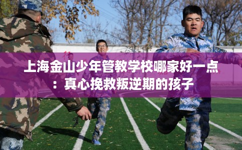 上海金山少年管教学校哪家好一点：真心挽救叛逆期的孩子