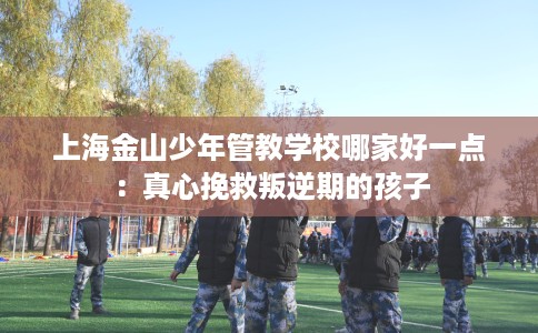 上海金山少年管教学校哪家好一点：真心挽救叛逆期的孩子