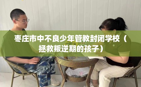 枣庄市中不良少年管教封闭学校（拯救叛逆期的孩子）