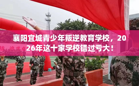襄阳宜城青少年叛逆教育学校，2026年这十家学校错过亏大！