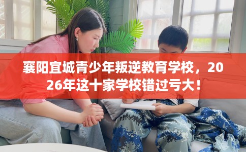襄阳宜城青少年叛逆教育学校，2026年这十家学校错过亏大！