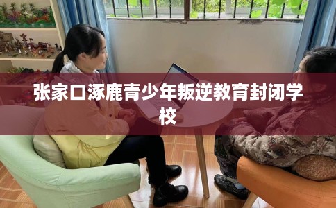 张家口涿鹿青少年叛逆教育封闭学校