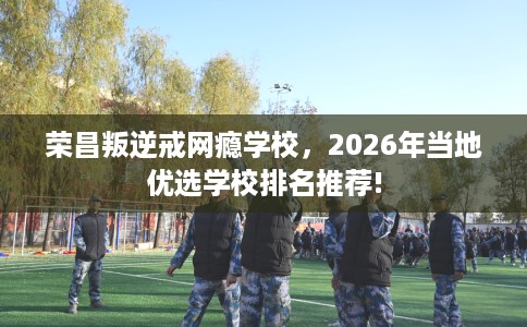 荣昌叛逆戒网瘾学校，2026年当地优选学校排名推荐!