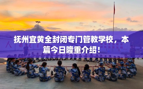 抚州宜黄全封闭专门管教学校，本篇今日隆重介绍！