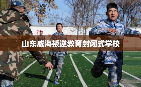 山东威海叛逆教育封闭式学校