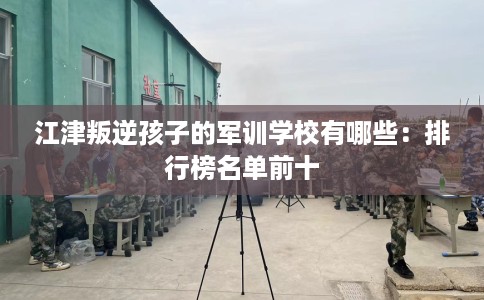江津叛逆孩子的军训学校有哪些：排行榜名单前十