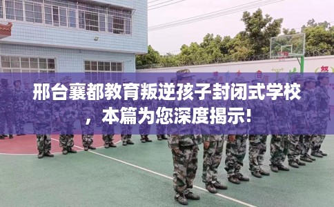 邢台襄都教育叛逆孩子封闭式学校，本篇为您深度揭示!
