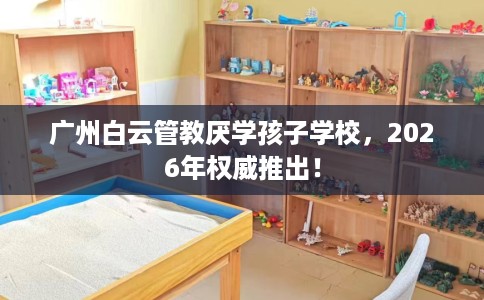 广州白云管教厌学孩子学校，2026年权威推出！